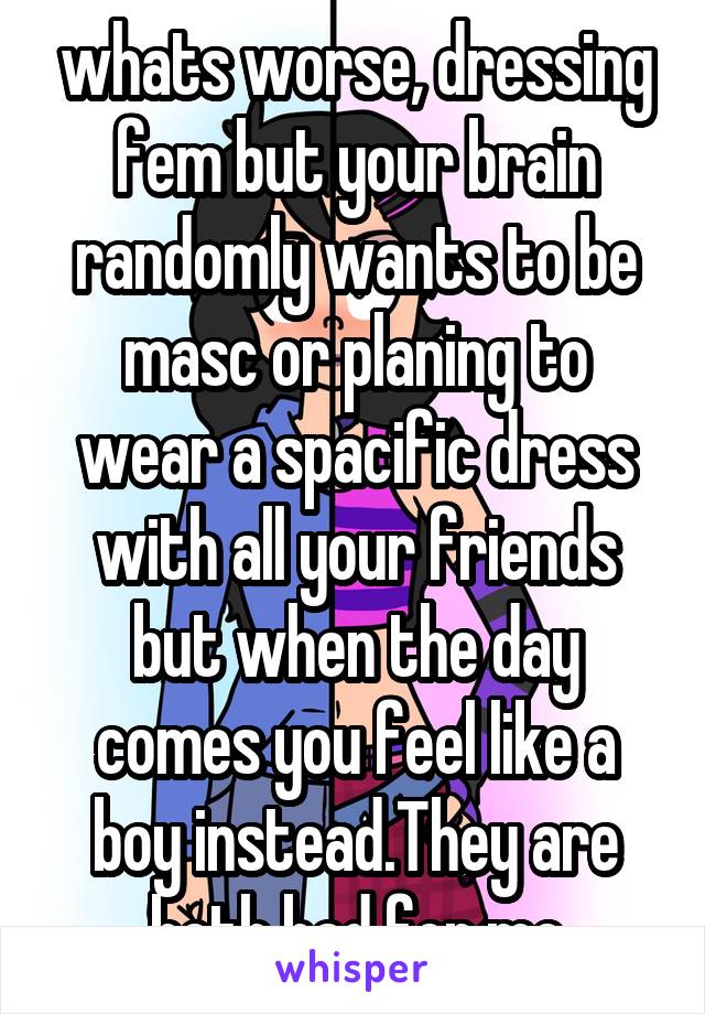 whats worse, dressing fem but your brain randomly wants to be masc or planing to wear a spacific dress with all your friends but when the day comes you feel like a boy instead.They are both bad for me