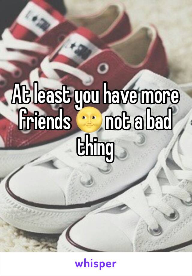 At least you have more friends 🌝 not a bad thing 