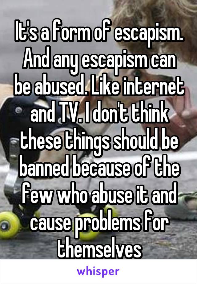 It's a form of escapism. And any escapism can be abused. Like internet and TV. I don't think these things should be banned because of the few who abuse it and cause problems for themselves