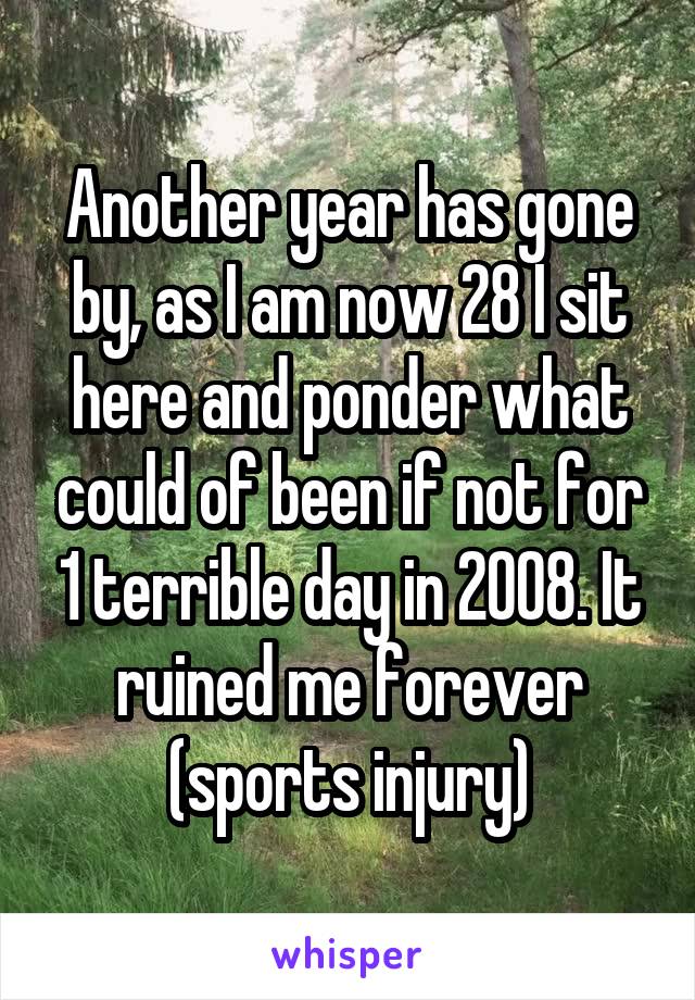 Another year has gone by, as I am now 28 I sit here and ponder what could of been if not for 1 terrible day in 2008. It ruined me forever (sports injury)