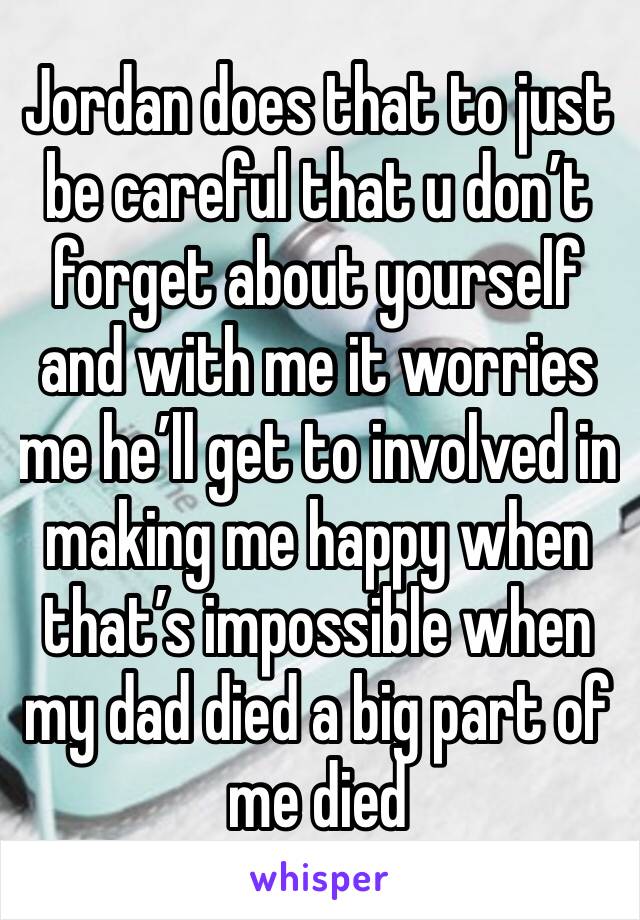 Jordan does that to just be careful that u don’t forget about yourself and with me it worries me he’ll get to involved in making me happy when that’s impossible when my dad died a big part of me died 