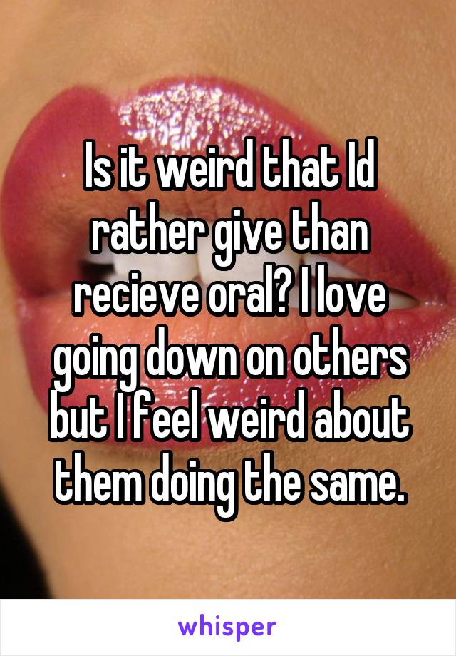 Is it weird that Id rather give than recieve oral? I love going down on others but I feel weird about them doing the same.