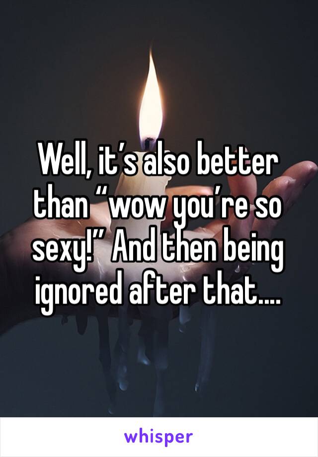 Well, it’s also better than “wow you’re so sexy!” And then being ignored after that....