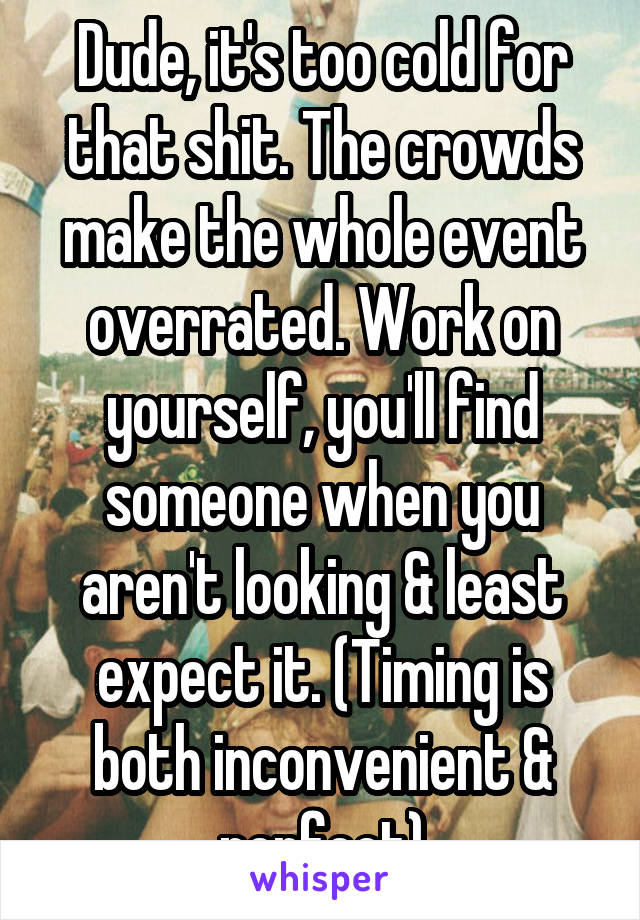 Dude, it's too cold for that shit. The crowds make the whole event overrated. Work on yourself, you'll find someone when you aren't looking & least expect it. (Timing is both inconvenient & perfect)