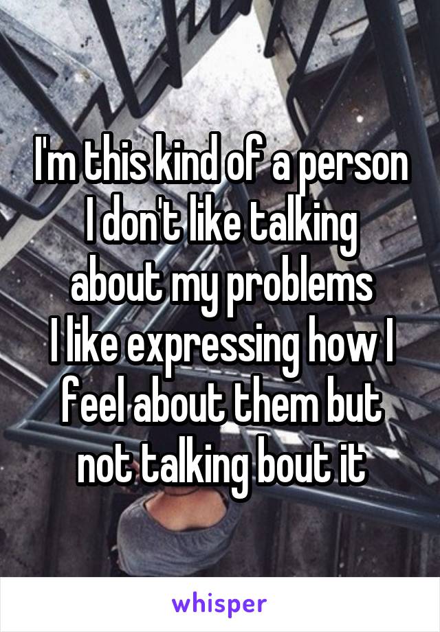 I'm this kind of a person
I don't like talking about my problems
I like expressing how I feel about them but not talking bout it