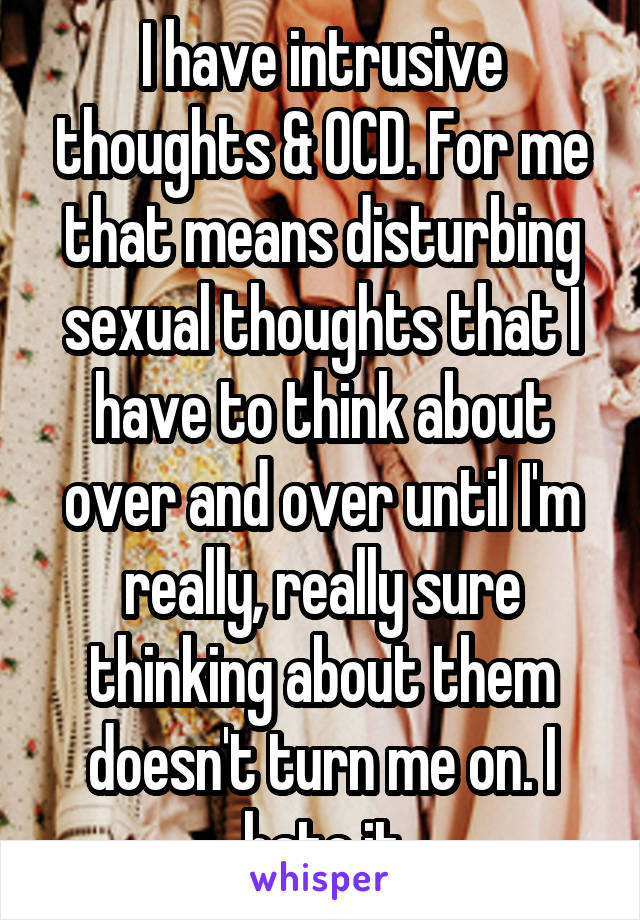 I have intrusive thoughts & OCD. For me that means disturbing sexual thoughts that I have to think about over and over until I'm really, really sure thinking about them doesn't turn me on. I hate it