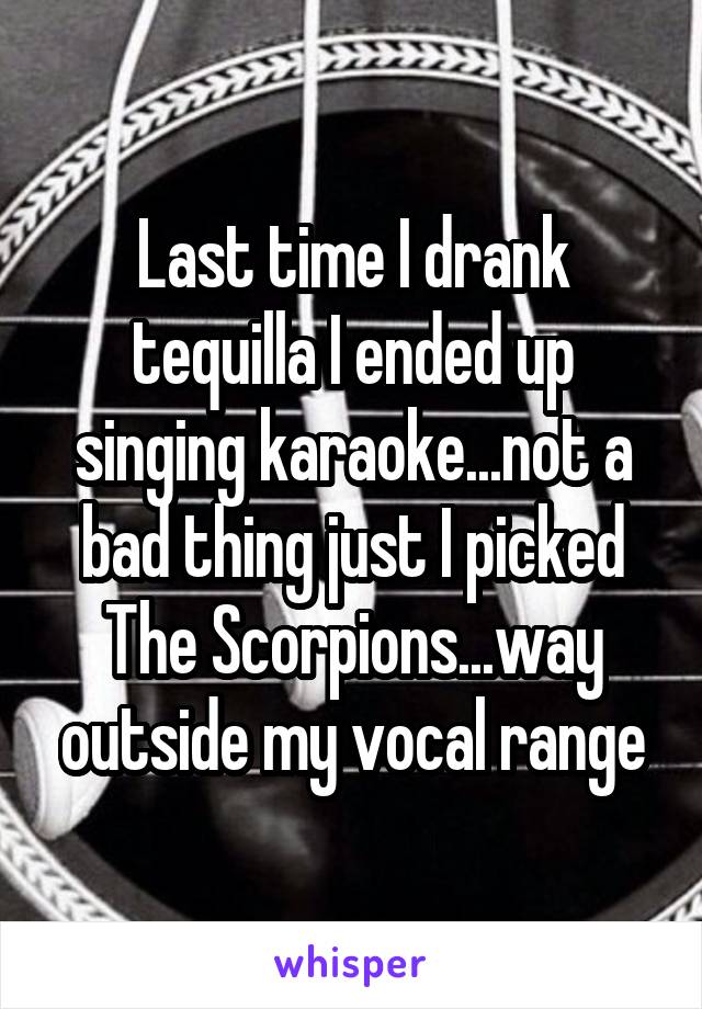 Last time I drank tequilla I ended up singing karaoke...not a bad thing just I picked The Scorpions...way outside my vocal range