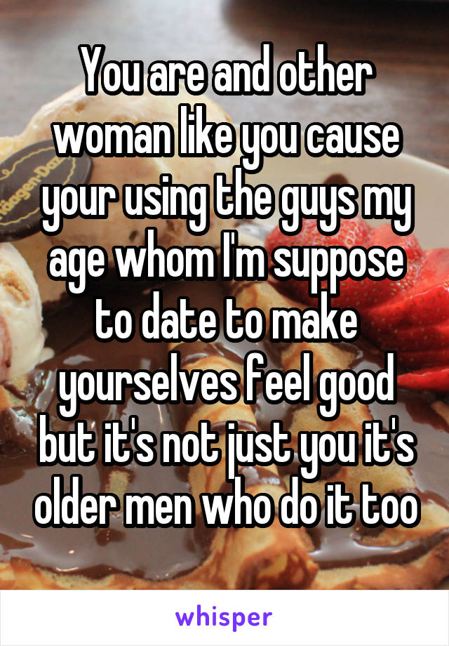 You are and other woman like you cause your using the guys my age whom I'm suppose to date to make yourselves feel good but it's not just you it's older men who do it too 