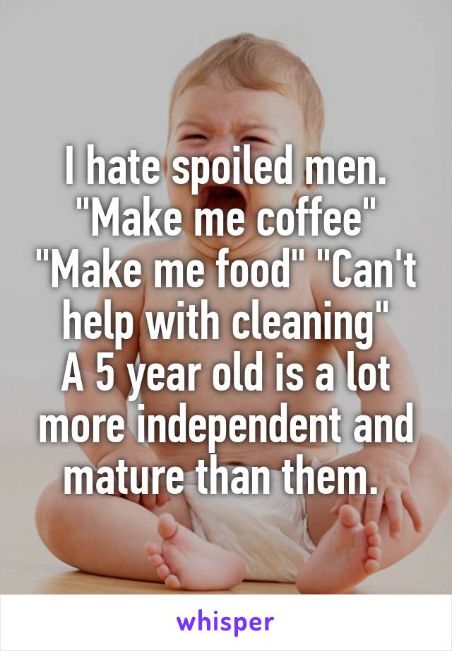 I hate spoiled men. "Make me coffee" "Make me food" "Can't help with cleaning"
A 5 year old is a lot more independent and mature than them. 