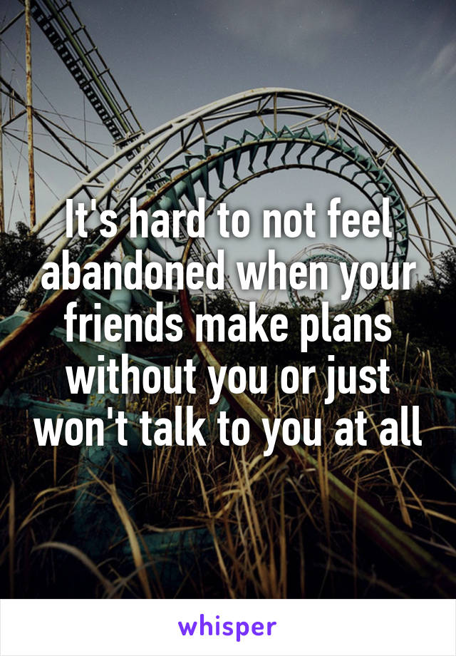 It's hard to not feel abandoned when your friends make plans without you or just won't talk to you at all