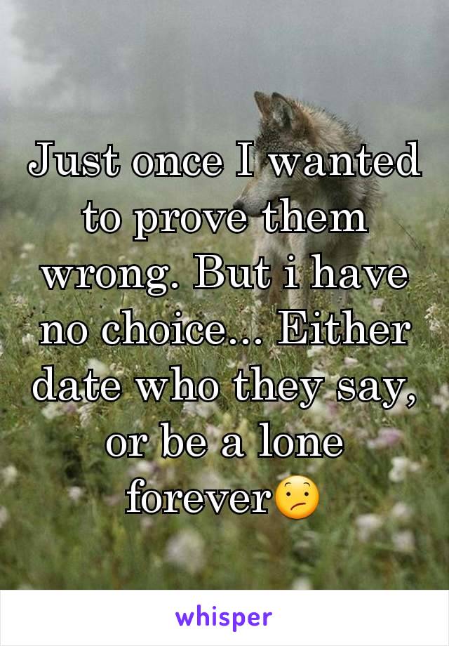 Just once I wanted to prove them wrong. But i have no choice... Either date who they say, or be a lone forever😕