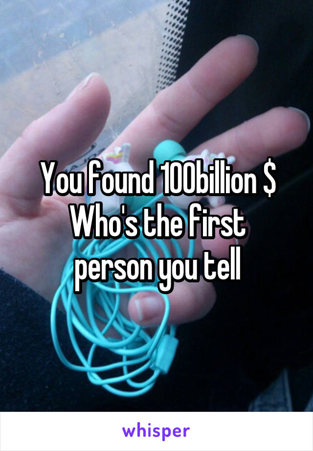 You found 100billion $
Who's the first person you tell