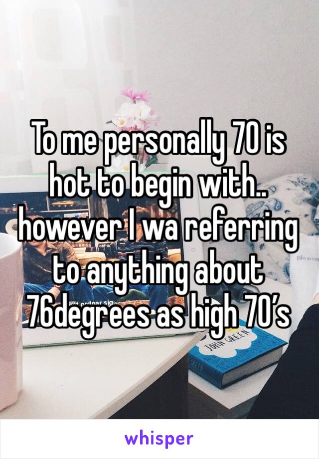 To me personally 70 is hot to begin with..  however I wa referring to anything about 76degrees as high 70’s