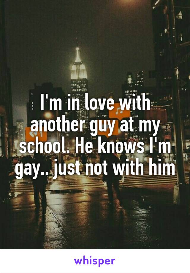 I'm in love with another guy at my school. He knows I'm gay.. just not with him