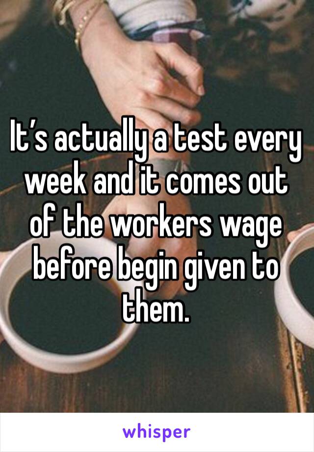 It’s actually a test every week and it comes out of the workers wage before begin given to them.