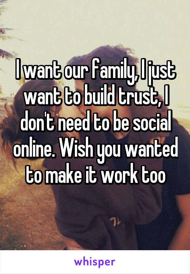 I want our family, I just want to build trust, I don't need to be social online. Wish you wanted to make it work too
