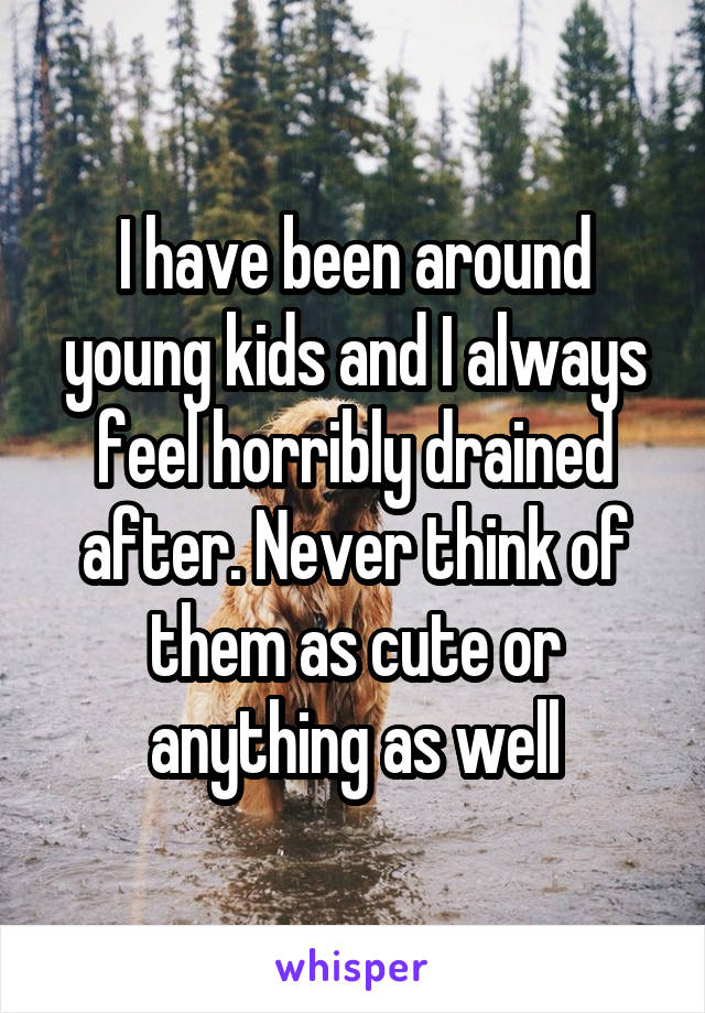 I have been around young kids and I always feel horribly drained after. Never think of them as cute or anything as well