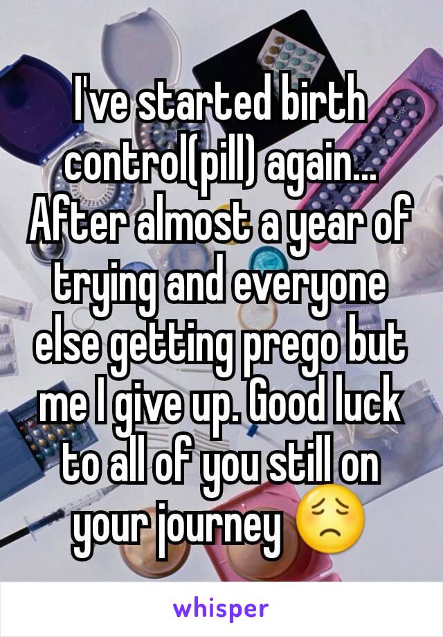 I've started birth control(pill) again... After almost a year of trying and everyone else getting prego but me I give up. Good luck to all of you still on your journey 😟