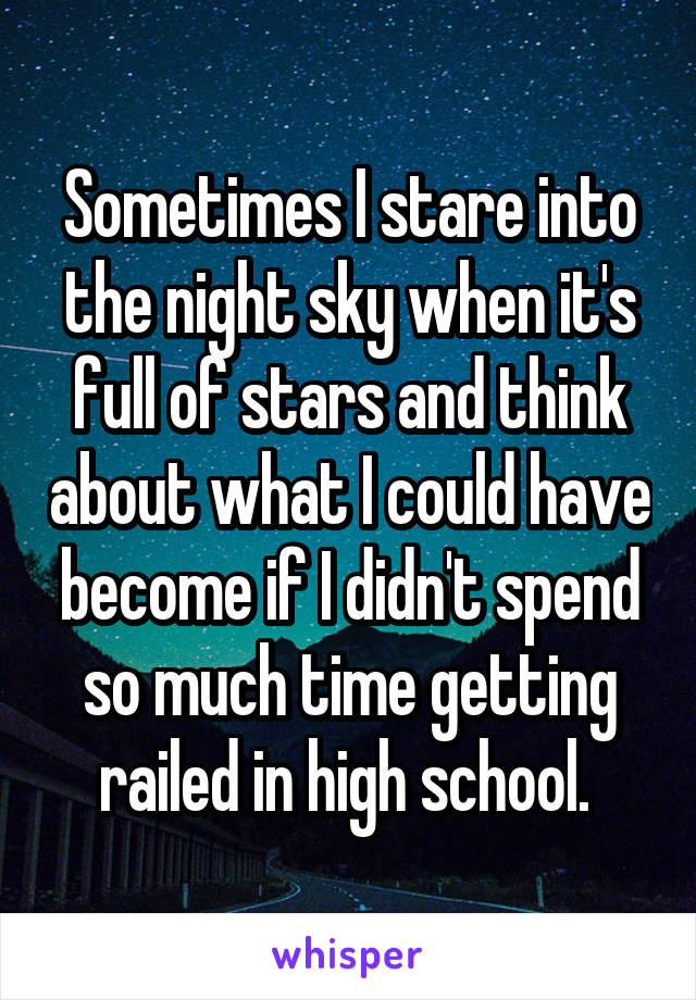 Sometimes I stare into the night sky when it's full of stars and think about what I could have become if I didn't spend so much time getting railed in high school. 