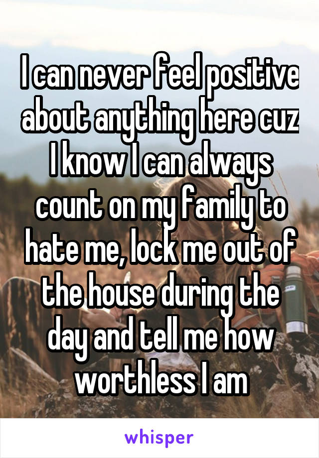 I can never feel positive about anything here cuz I know I can always count on my family to hate me, lock me out of the house during the day and tell me how worthless I am