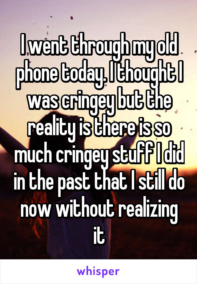 I went through my old phone today. I thought I was cringey but the reality is there is so much cringey stuff I did in the past that I still do now without realizing it