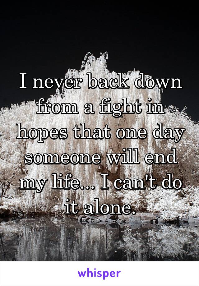 I never back down from a fight in hopes that one day someone will end my life... I can't do it alone.