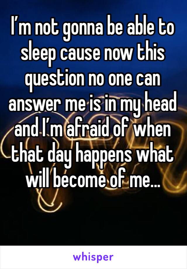 I’m not gonna be able to sleep cause now this question no one can answer me is in my head and I’m afraid of when that day happens what will become of me...