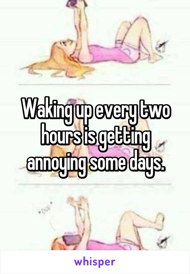 Waking up every two hours is getting annoying some days.