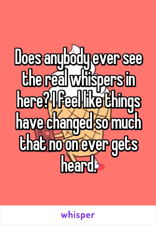 Does anybody ever see the real whispers in here? I feel like things have changed so much that no on ever gets heard.