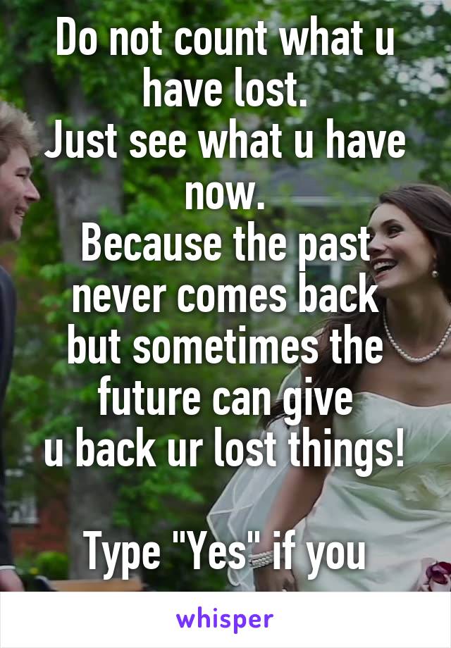 Do not count what u have lost.
Just see what u have now.
Because the past never comes back
but sometimes the future can give
u back ur lost things! 
Type "Yes" if you agree.
