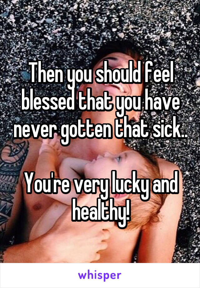 Then you should feel blessed that you have never gotten that sick.. 
You're very lucky and healthy!