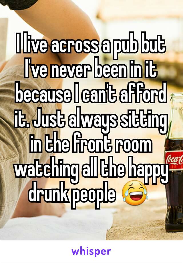 I live across a pub but I've never been in it because I can't afford it. Just always sitting in the front room watching all the happy drunk people 😂 
