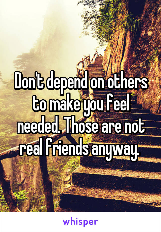 Don't depend on others to make you feel needed. Those are not real friends anyway. 