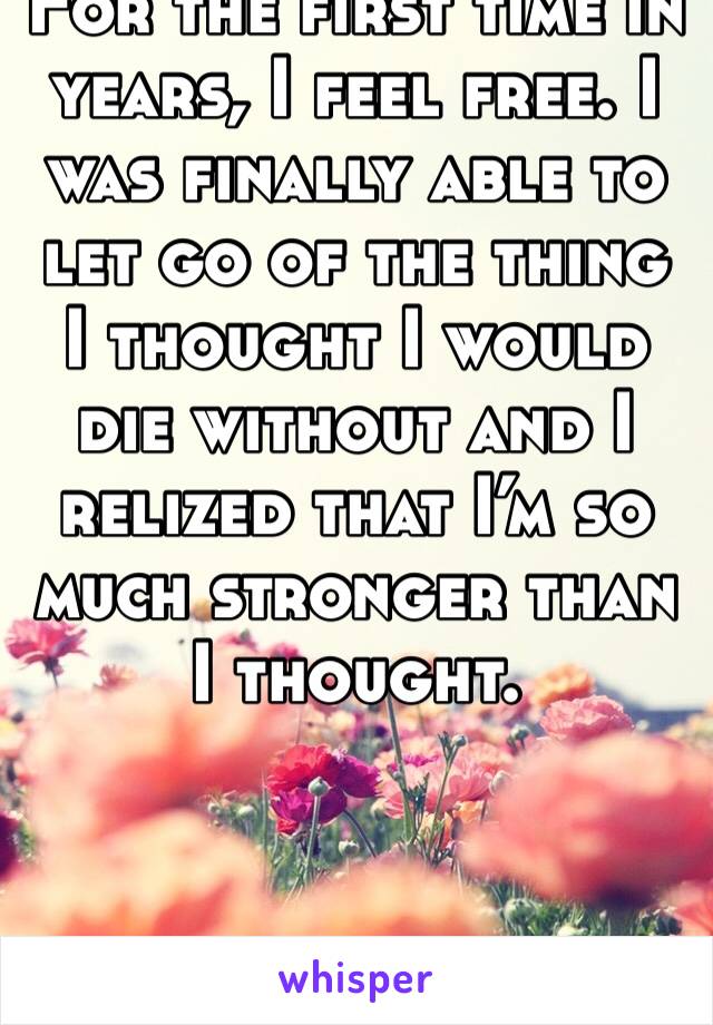 For the first time in years, I feel free. I was finally able to let go of the thing I thought I would die without and I relized that I’m so much stronger than I thought.