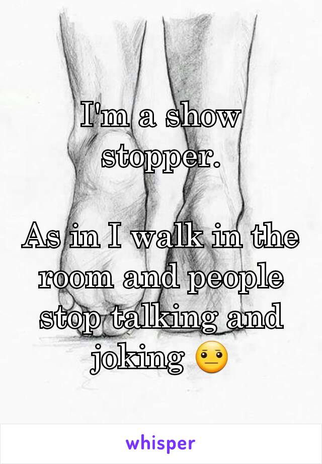 I'm a show stopper.

As in I walk in the room and people stop talking and joking 😐