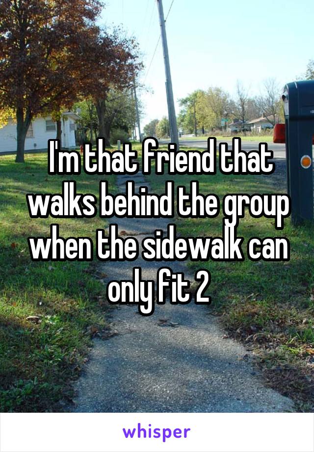  I'm that friend that walks behind the group when the sidewalk can only fit 2