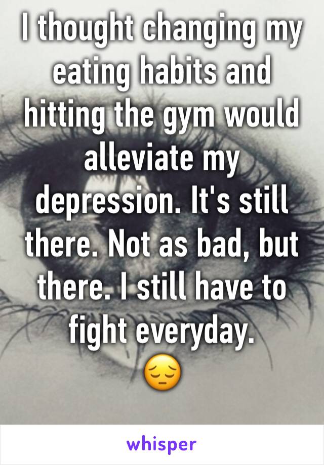 I thought changing my eating habits and hitting the gym would alleviate my depression. It's still there. Not as bad, but there. I still have to fight everyday. 
😔