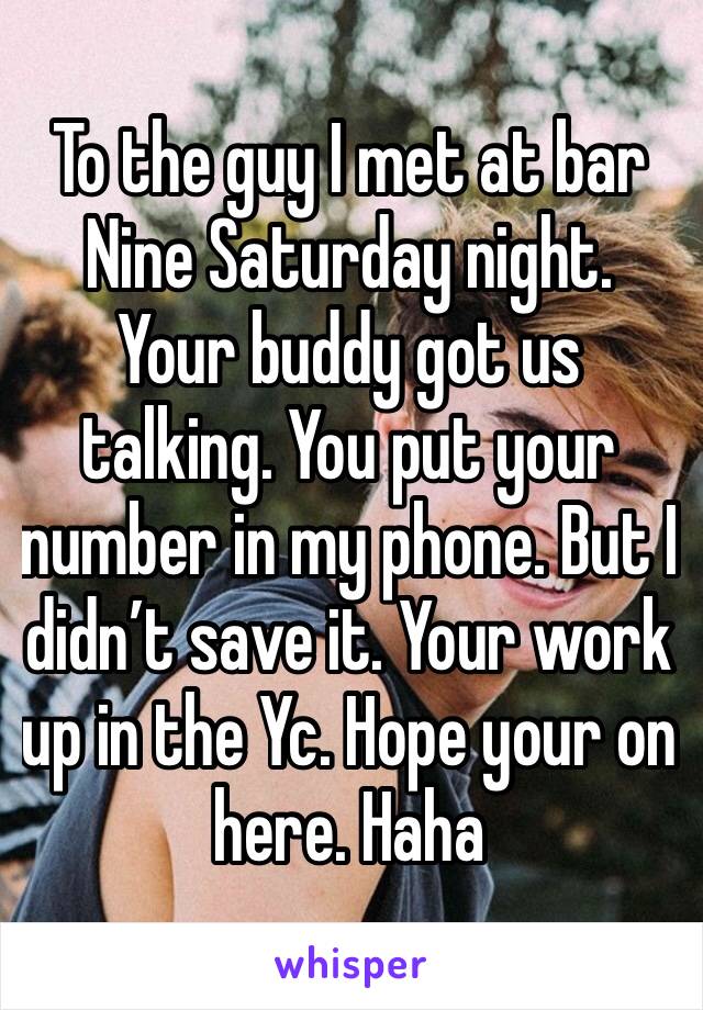 To the guy I met at bar Nine Saturday night. Your buddy got us talking. You put your number in my phone. But I didn’t save it. Your work up in the Yc. Hope your on here. Haha