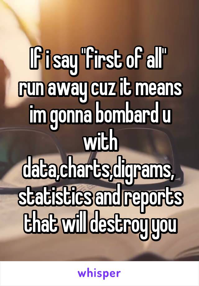 If i say "first of all" 
run away cuz it means im gonna bombard u with data,charts,digrams,  statistics and reports that will destroy you