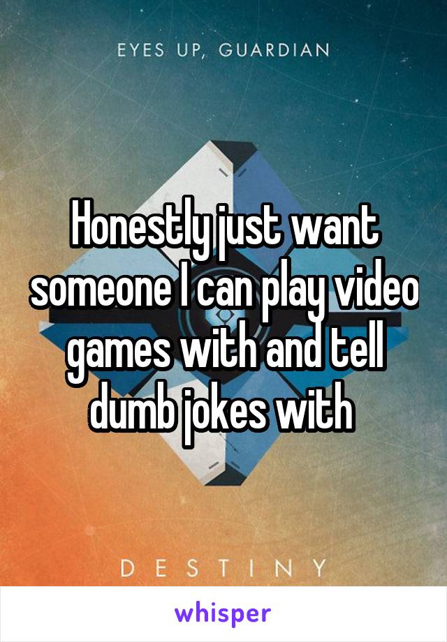 Honestly just want someone I can play video games with and tell dumb jokes with 