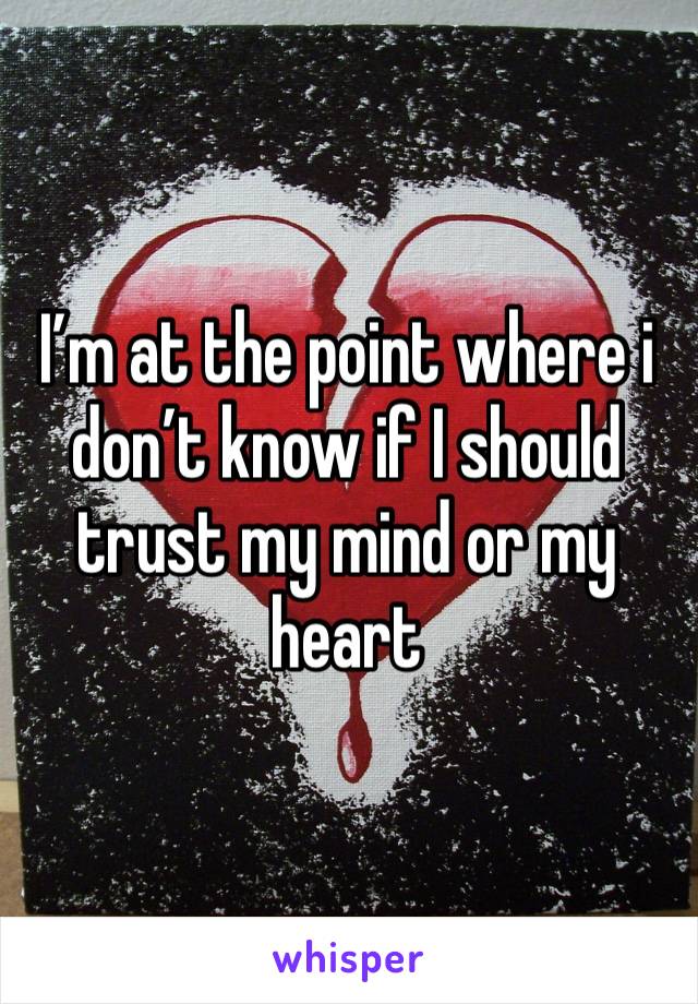 I’m at the point where i don’t know if I should trust my mind or my heart