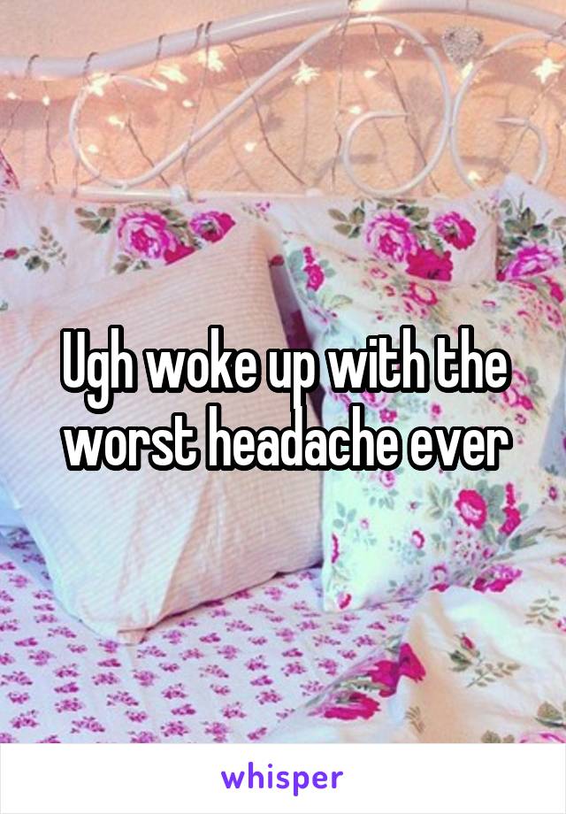 Ugh woke up with the worst headache ever