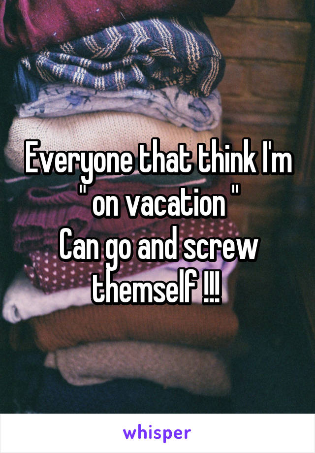 Everyone that think I'm
 " on vacation " 
Can go and screw themself !!! 