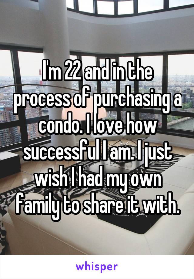 I'm 22 and in the process of purchasing a condo. I love how successful I am. I just wish I had my own family to share it with.