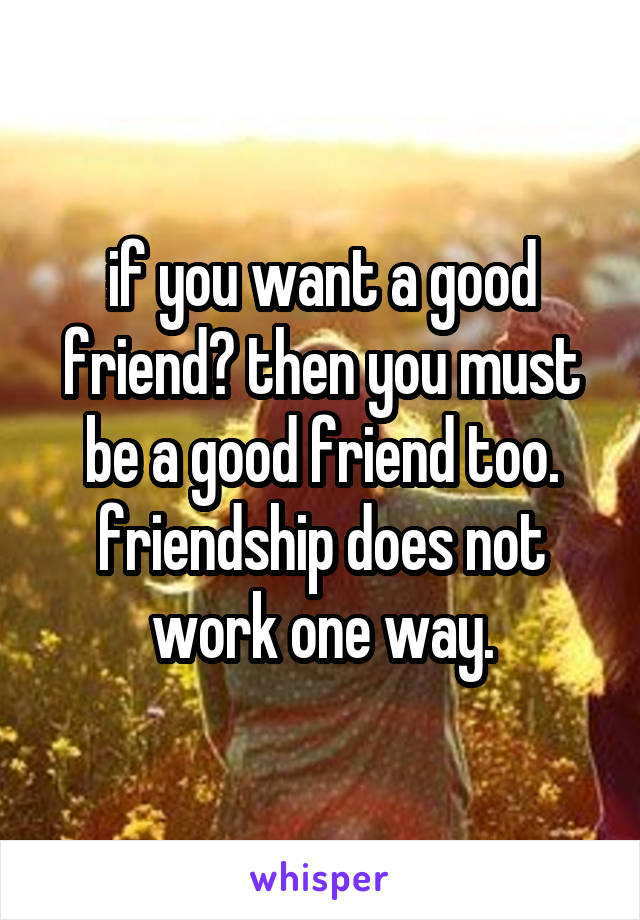 if you want a good friend? then you must be a good friend too. friendship does not work one way.
