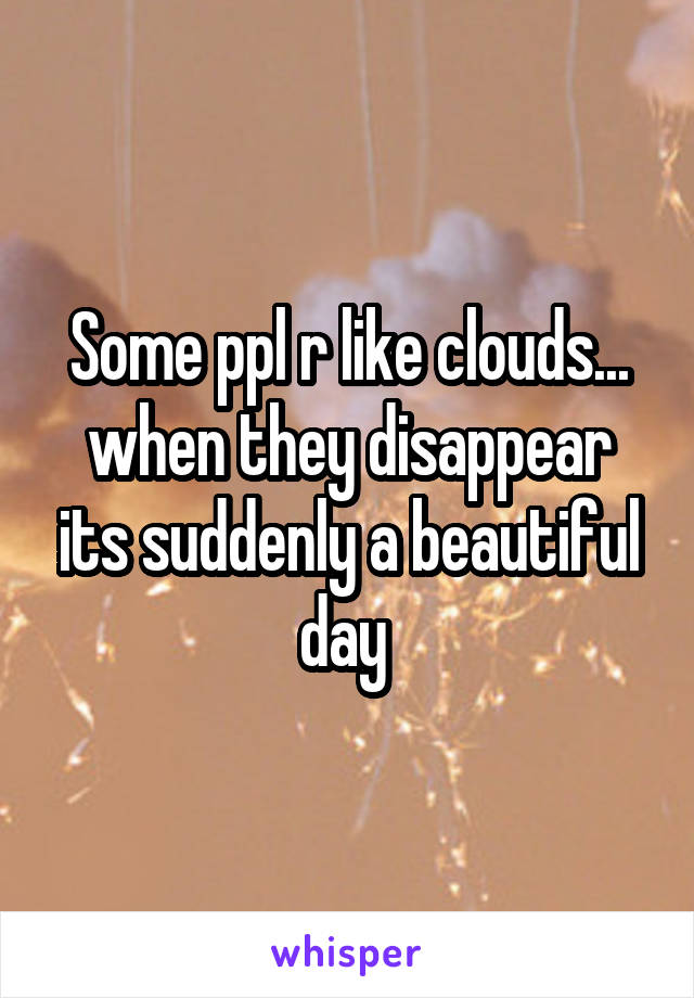 Some ppl r like clouds... when they disappear its suddenly a beautiful day 