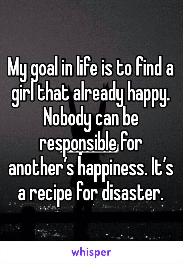 My goal in life is to find a girl that already happy. Nobody can be responsible for another’s happiness. It’s a recipe for disaster. 