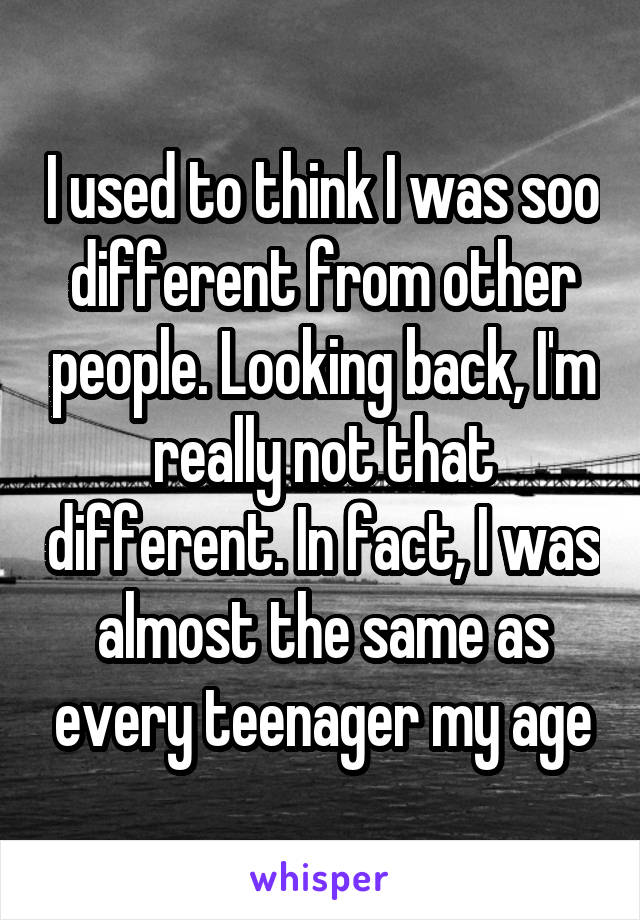 I used to think I was soo different from other people. Looking back, I'm really not that different. In fact, I was almost the same as every teenager my age