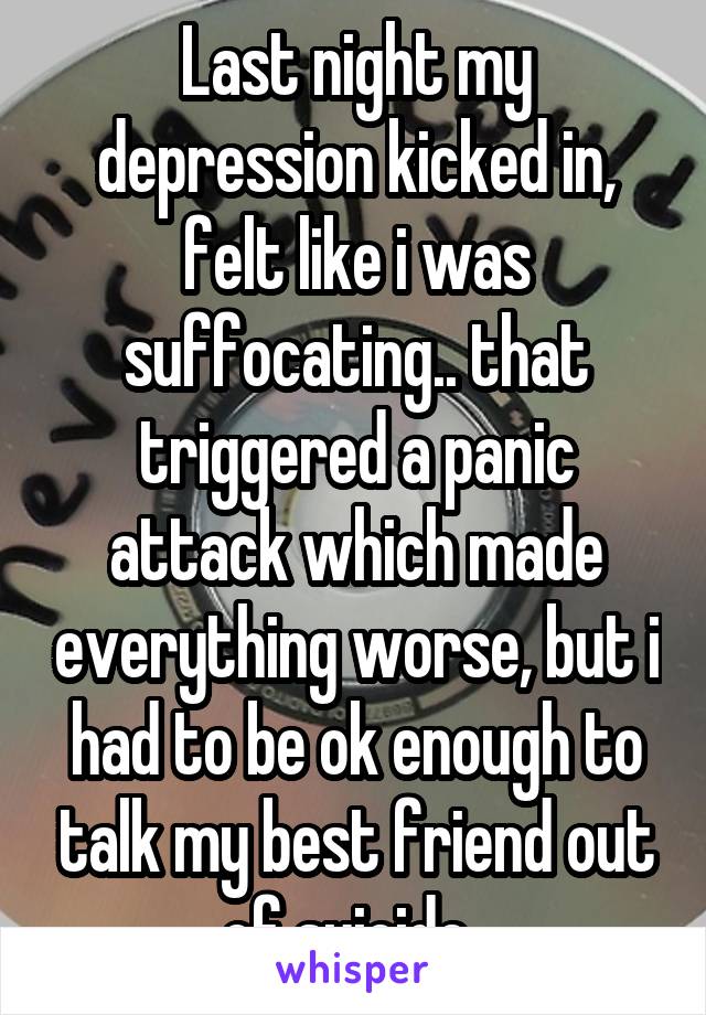 Last night my depression kicked in, felt like i was suffocating.. that triggered a panic attack which made everything worse, but i had to be ok enough to talk my best friend out of suicide..