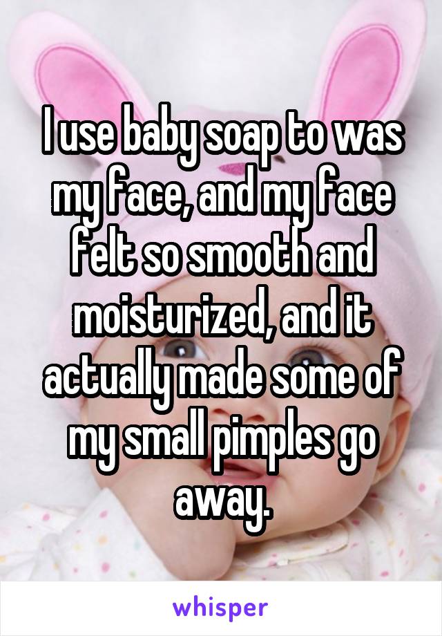 I use baby soap to was my face, and my face felt so smooth and moisturized, and it actually made some of my small pimples go away.
